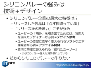 シリコンバレーの強みは
技術＋デザイン
• シリコンバレー企業の最大の特徴は？
– リリースした製品は「必ず間違っている」
– 「リリース後の改善力」こそが強み
• ユーザーの「痛み」を引き出すためには、質問力
を備えたデザイナーが必要＝デザイン思考
• ユーザーの要望に素早く応えられるソフトウエア
開発者が必要＝アジャイル開発
• 質問に的確に答えられる「優れたユーザー」
– シリコンバレー住人は質問慣れしている
• だからシリコンバレーで作りたい
 