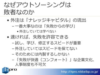 なぜアウトソーシングは
敗者なのか
• 外注は「ナレッジキャピタル」の流出
– 一番大事なのは「失敗からの学び」
• 外注していては学べない
• 速ければ、失敗を許容できる
– 試し、学び、修正するスピードが重要
– 外注していてはスピードを保てない
– そのためには内製するしかない
– 「失敗が快適（コンフォート）」な企業文化、
人事制度も不可欠
 