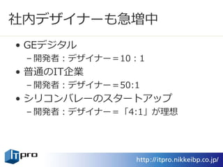 社内デザイナーも急増中
• GEデジタル
– 開発者：デザイナー＝10：1
• 普通のIT企業
– 開発者：デザイナー＝50:1
• シリコンバレーのスタートアップ
– 開発者：デザイナー＝「4:1」が理想
 