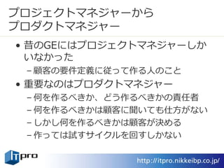 プロジェクトマネジャーから
プロダクトマネジャー
• 昔のGEにはプロジェクトマネジャーしか
いなかった
– 顧客の要件定義に従って作る人のこと
• 重要なのはプロダクトマネジャー
– 何を作るべきか、どう作るべきかの責任者
– 何を作るべきかは顧客に聞いても仕方がない
– しかし何を作るべきかは顧客が決める
– 作っては試すサイクルを回すしかない
 