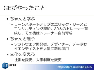 GEがやったこと
• ちゃんと学ぶ
– リーンスタートアップのエリック・リースと
コンサルティング契約。80人のトレーナー育
成し、その後はトレーナー自前育成
• ちゃんと雇う
– ソフトウエア開発者、デザイナー、データサ
イエンティストを大量に新規雇用
• 文化を変える
– 社訓を変更、人事制度を変更
 