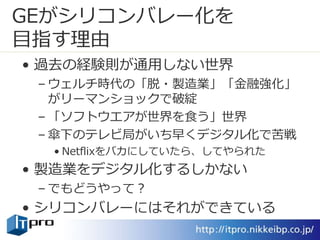 GEがシリコンバレー化を
目指す理由
• 過去の経験則が通用しない世界
– ウェルチ時代の「脱・製造業」「金融強化」
がリーマンショックで破綻
– 「ソフトウエアが世界を食う」世界
– 傘下のテレビ局がいち早くデジタル化で苦戦
• Netflixをバカにしていたら、してやられた
• 製造業をデジタル化するしかない
– でもどうやって？
• シリコンバレーにはそれができている
 