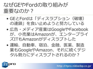 なぜGEやFordの取り組みが
重要なのか？
• GEとFordは「ディスラプション（破壊）
の連鎖」を食い止めようと努力している
• 広告・メディア産業はGoogleやFacebook
が、小売業はAmazonが、エンタープライ
ズITもAmazonがディスラプトした
• 運輸、自動車、宿泊、金融、医薬、製造
業もGoogleやAmazon、それに続くデジ
タル勢力にディスラプトされるのか？
 