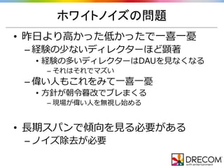 ホワイトノイズの問題
• 昨日より高かった低かったで一喜一憂
– 経験の少ないディレクターほど顕著
• 経験の多いディレクターはDAUを見なくなる
– それはそれでマズい
– 偉い人もこれをみて一喜一憂
• 方針が朝令暮改でブレまくる
– 現場が偉い人を無視し始める
• 長期スパンで傾向を見る必要がある
– ノイズ除去が必要
 