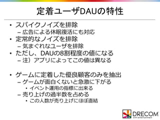 定着ユーザDAUの特性
• スパイクノイズを排除
– 広告による休眠復活にも対応
• 定常的なノイズを排除
– 気まぐれなユーザを排除
• ただし、DAUの8割程度の値になる
– 注）アプリによってこの値は異なる
• ゲームに定着した優良顧客のみを抽出
– ゲームが面白くないと急激に下がる
• イベント運用の指標に出来る
– 売り上げの過半数を占める
• この人数が売り上げにほぼ直結
 