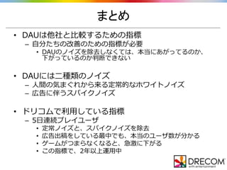 まとめ
• DAUは他社と比較するための指標
– 自分たちの改善のための指標が必要
• DAUのノイズを除去しなくては、本当にあがってるのか、
下がっているのか判断できない
• DAUには二種類のノイズ
– 人間の気まぐれから来る定常的なホワイトノイズ
– 広告に伴うスパイクノイズ
• ドリコムで利用している指標
– 5日連続プレイユーザ
• 定常ノイズと、スパイクノイズを除去
• 広告出稿をしている最中でも、本当のユーザ数が分かる
• ゲームがつまらなくなると、急激に下がる
• この指標で、2年以上運用中
 