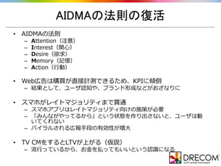 AIDMAの法則の復活
• AIDMAの法則
– Attention（注意）
– Interest（関心）
– Desire（欲求）
– Memory（記憶）
– Action（行動）
• Web広告は購買が直接計測できるため、KPIに傾倒
– 結果として、ユーザ認知や、ブランド形成などがおざなりに
• スマホがレイトマジョリティまで貫通
– スマホアプリはレイトマジョリティ向けの施策が必要
– 「みんながやってるから」という状態を作り出さないと、ユーザは動
いてくれない
– バイラルされる広報手段の有効性が増大
• TV CMをするとLTVが上がる（仮説）
– 流行っているから、お金を払ってもいいという認識になる
 