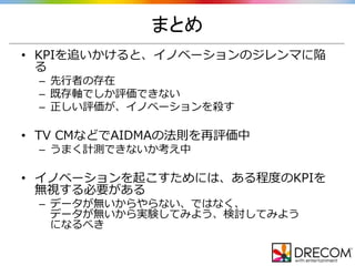 まとめ
• KPIを追いかけると、イノベーションのジレンマに陥
る
– 先行者の存在
– 既存軸でしか評価できない
– 正しい評価が、イノベーションを殺す
• TV CMなどでAIDMAの法則を再評価中
– うまく計測できないか考え中
• イノベーションを起こすためには、ある程度のKPIを
無視する必要がある
– データが無いからやらない、ではなく、
データが無いから実験してみよう、検討してみよう
になるべき
 