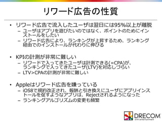 リワード広告の性質
• リワード広告で流入したユーザは翌日には95%以上が離脱
– ユーザはアプリを遊びたいのではなく、ポイントのためにイン
ストールをしたい
– リワード広告により、ランキングが上昇するため、ランキング
経由でのインストールが代わりに伸びる
• KPIの計測が非常に難しい
– リワードで入ってきたユーザは計測できる(=CPA)が、
ランキングで入ってきたユーザ(LTV)を対応しづらい
– LTV>CPAの計測が非常に難しい
• Appleはリワード広告を嫌っている
– iOS8で規約改正され、報酬と引き換えにユーザにアプリインス
トールを促すようなアプリは、Rejectされるようになった
– ランキングアルゴリズムの変更も頻繁
 