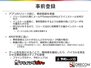 事前登録
• アプリのリリース前に、事前登録を実施
– リリースされた際にメールやTwitterのDMなどでインストールを呼び
かけ
– インストール直後に、事前登録をするような感度の高いコアユーザを
大量流入させる
– 呼びかけをするので、リリース当日に短期間で大量のインストールを
獲得
• ブースト広告と同じ効果を発揮する
• KPIが非常に良い
– 事前登録はコストがほとんどかからない（内製の場合）
– 熱量の高いユーザなので、継続率と課金率が非常に高い
• このユーザのKPIをベースに、他の広告施策を実施すると、回収できなくなるこ
とがある
• ゲーム性を持たせることで、期待感を醸成したり、バイラルを発生
させる事前登録メディアも登場
– フライングガチャ、予約トップ10
 