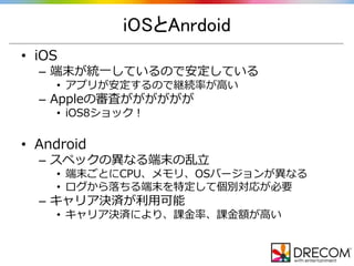 iOSとAnrdoid
• iOS
– 端末が統一しているので安定している
• アプリが安定するので継続率が高い
– Appleの審査がががががが
• iOS8ショック！
• Android
– スペックの異なる端末の乱立
• 端末ごとにCPU、メモリ、OSバージョンが異なる
• ログから落ちる端末を特定して個別対応が必要
– キャリア決済が利用可能
• キャリア決済により、課金率、課金額が高い
 