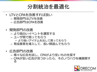 分割統治を最適化
• LTVとCPAを改善すれば良い
– 開発部門はLTVを改善
– 広告部門はCPAを改善
• 開発部門の改善
– より面白いイベントを運営する
– ユーザ間で競ってもらう
• より強いアイテムを出して買ってもらう
– 育成要素を導入して、長い間遊んでもらう
• 広告部門の改善
– 様々な広告を試し、CPAがより安いものを探す
– CPAが安い広告が見つかったら、そのノウハウを横展開す
る
 