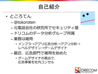 自己紹介
• ところてん
– ＠tokoroten
– 元電話会社の研究所でセキュリティ屋
– ドリコムのデータ分析グループ所属
– 業務は雑用
• インフラ→アプリ広告分析→アプリ分析→
レベルデザイン→ゲームデザイナ
– 最近、広告部門で雑用を始めた
• ゲームデザイナの視点で、
広告事業を社内コンサル
 