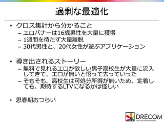 過剰な最適化
• クロス集計から分かること
– エロバナーは16歳男性を大量に獲得
– 1週間を待たず大量離脱
– 30代男性と、20代女性が遊ぶアプリケーション
• 導き出されるストーリー
– 無料で見れるエロが欲しい男子高校生が大量に流入
してきて、エロが無いと悟って去っていった
– そもそも、高校生は可処分所得が無いため、定着し
ても、期待するLTVになるかは怪しい
• 思春期おつらい
 