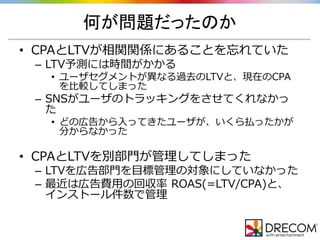 何が問題だったのか
• CPAとLTVが相関関係にあることを忘れていた
– LTV予測には時間がかかる
• ユーザセグメントが異なる過去のLTVと、現在のCPA
を比較してしまった
– SNSがユーザのトラッキングをさせてくれなかっ
た
• どの広告から入ってきたユーザが、いくら払ったかが
分からなかった
• CPAとLTVを別部門が管理してしまった
– LTVを広告部門を目標管理の対象にしていなかった
– 最近は広告費用の回収率 ROAS(=LTV/CPA)と、
インストール件数で管理
 