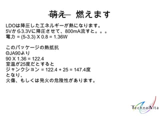 萌え　燃えます
LDOは降圧したエネルギーが熱になります。
5Vから3.3Vに降圧させて、800mA流すと。。。
電力 = (5-3.3) X 0.8 = 1.36W
このパッケージの熱抵抗
ΘJA90より
90 X 1.36 = 122.4
室温が25度だとすると
ジャンクション = 122.4 + 25 = 147.4度
となり、
火傷、もしくは発火の危険性があります。
 