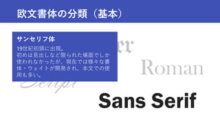 Roman
Sans Serif
Script
欧文書体の分類（基本）
サンセリフ体
19世紀初頭に出現。
初めは見出しなど限られた場面でしか
使われなかったが、現在では様々な書
体・ウェイトが開発され、本文での使
用も多い。
 