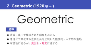 Geometric
2. Geometric (1920 頃 – )
 直線・真円で構成された印象を与える
 急速に工業化する近代社会を反映した機械的・人工的な造形
 可読性に劣るが、見出し・短文に適する
特徴
 