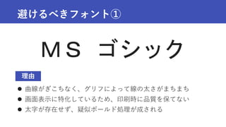 避けるべきフォント①
 曲線がぎこちなく、グリフによって線の太さがまちまち
 画面表示に特化しているため、印刷時に品質を保てない
 太字が存在せず、疑似ボールド処理が成される
ＭＳ ゴシック
理由
 