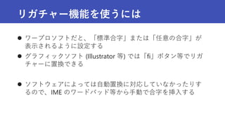 リガチャー機能を使うには
 ワープロソフトだと、「標準合字」または「任意の合字」が
表示されるように設定する
 グラフィックソフト (Illustrator 等) では「fi」ボタン等でリガ
チャーに置換できる
 ソフトウェアによっては自動置換に対応していなかったりす
るので、IME のワードパッド等から手動で合字を挿入する
 