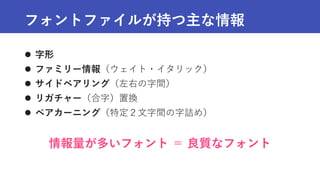 フォントファイルが持つ主な情報
 字形
 ファミリー情報（ウェイト・イタリック）
 サイドベアリング（左右の字間）
 リガチャー（合字）置換
 ペアカーニング（特定２文字間の字詰め）
情報量が多いフォント ＝ 良質なフォント
 