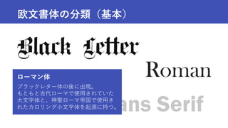 Roman
Sans Serif
Script
欧文書体の分類（基本）
ローマン体
ブラックレター体の後に出現。
もともと古代ローマで使用されていた
大文字体と、神聖ローマ帝国で使用さ
れたカロリング小文字体を起源に持つ。
 