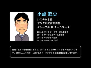 システム本部
デジタル配信開発部
グループ長 兼 チームリーダ
小嶋 聡史
2006年 ネットワークサービス事業者
2011年 ソーシャルゲーム事業者
2014年 ベンチャー企業
2015年 DMM.com ラボ
開発・運用・管理業務に携わり、2015年より DMM.com ラボへ参画していま
す。DMM.comラボで、システムのアーキテクトや組織運営に従事しています。
 