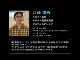 システム本部
デジタル配信開発部
システムエンジニア
江藤 慎吾
20YY年 WEB 広告
2009年 コミュニティサイト・ソーシャルゲーム
2011年 ECサイト
2013年 DMM.com ラボ
課金基盤のプラットフォーム開発と運用に携わり、半年前よりデジタル配信開
発に参画しています。
アルゴリズムとサービスを考えることが好きで、最近では動画やVR技術を活
かしたコンテンツの自動生成などに興味をもっています。
 