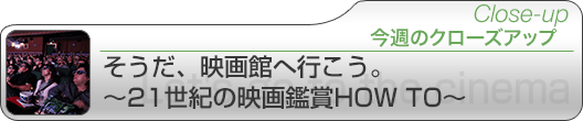 今週のクローズアップ そうだ、映画館へ行こう。～21世紀の映画鑑賞HOW TO～