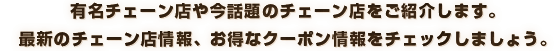 有名チェーン店や話題のチェーン店をご紹介します。最新のチェーン店情報、お得なクーポン情報をチェックしましょう。