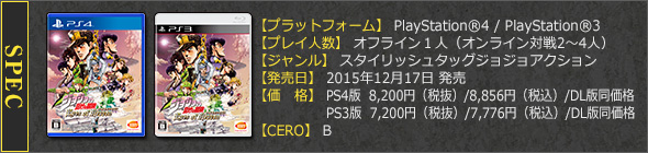 【プラットフォーム】PlayStation®4 / PlayStation®3　【プレイ人数】オフライン１人（オンライン対戦2～4人）　【ジャンル】スタイリッシュタッグジョジョアクション　【発売日】2015年12月17日　【価　格】PS4版  8,200円（税抜）/8,856円（税込）/DL版同価格　 PS3版  7,200円（税抜）/7,776円（税込）/DL版同価格　【CERO】審査予定