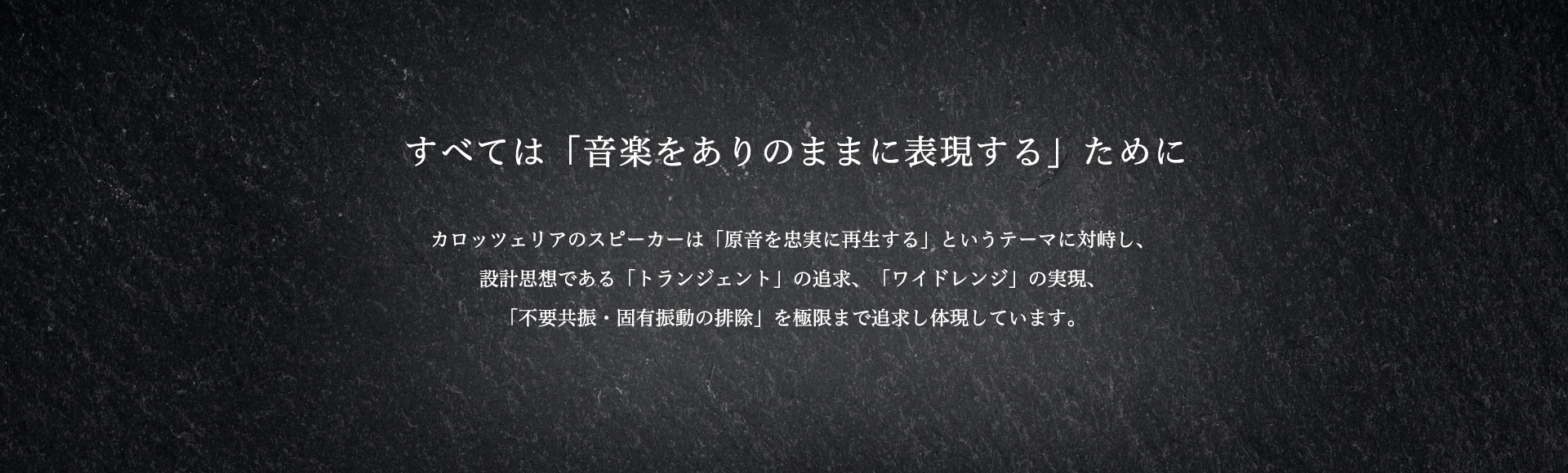 【すべては「音楽をありのままに表現する」ために】カロッツェリアのスピーカーは「原音を忠実に再生する」というテーマに対峙し、設計思想である「トランジェント」の追求、「ワイドレンジ」の実現、「不要共振・固有振動の排除」を極限まで追求し体現しています。