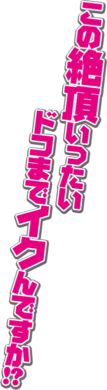 この絶頂いったいドコまでイクんですか！？