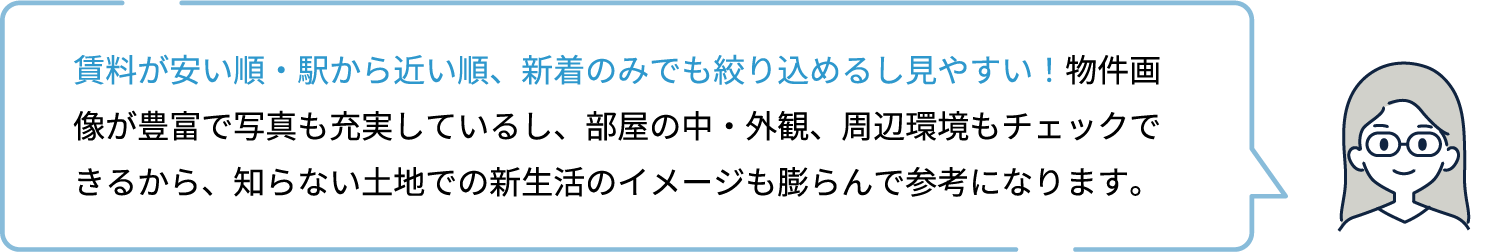 賃料が安い順・駅から近い順、新着のみでも絞り込めるし見やすい！物件画像が豊富で写真も充実しているし、部屋の中・外観、周辺環境もチェックできるから、知らない土地での新生活のイメージも膨らんで参考になります。