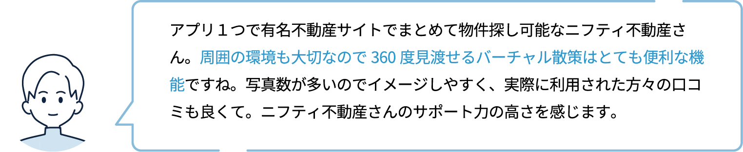 アプリ１つで有名不動産サイトでまとめて物件探し可能なニフティ不動産さん。周囲の環境も大切なので360度見渡せるバーチャル散策はとても便利な機能ですね。写真数が多いのでイメージしやすく、実際に利用された方々の口コミも良くて。ニフティ不動産さんのサポート力の高さを感じます。