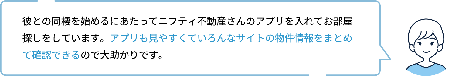 彼との同棲を始めるにあたってニフティ不動産さんのアプリを入れてお部屋探しをしています。アプリも見やすくていろんなサイトの物件情報をまとめて確認できるので大助かりです。