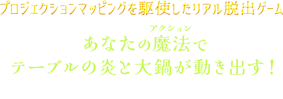 プロジェクションマッピングを駆使したリアル脱出ゲーム。あなたの魔法でテーブルの炎と大鍋が動き出す！仲間と協力して魔法料理試験に挑め！