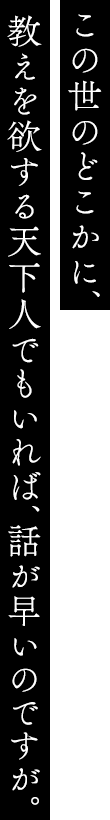 この世のどこかに、教えを欲する天下人でもいれば、話が早いのですが。