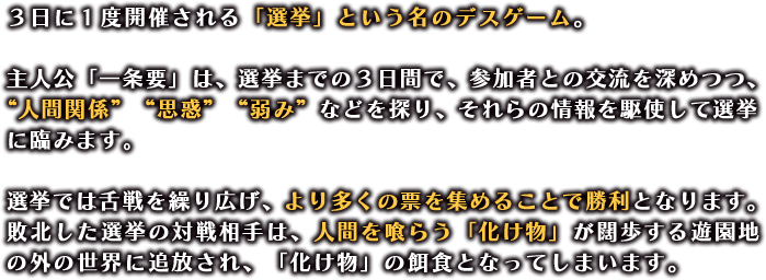 ３日に１度開催される「選挙」という名のデスゲーム。

                  主人公「一条要」は、選挙までの３日間で、参加者との交流を深めつつ、“人間関係”“思惑”“弱み”などを探り、それらの情報を駆使して選挙に臨みます。

                  選挙では舌戦を繰り広げ、より多くの票を集めることで勝利となります。
                  敗北した選挙の対戦相手は、人間を喰らう「化け物」が闊歩する遊園地の外の世界に追放され、「化け物」の餌食となってしまいます。