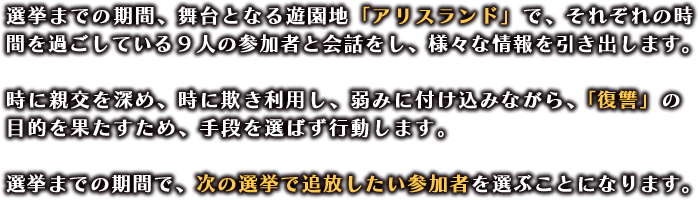 選挙までの期間、舞台となる遊園地「アリスランド」で、それぞれの時間を過ごしている９人の参加者と会話をし、様々な情報を引き出します。

                  時に親交を深め、時に欺き利用し、弱みに付け込みながら、「復讐」の目的を果たすため、手段を選ばず行動します。

                  選挙までの期間で、次の選挙で追放したい参加者を選ぶことになります。