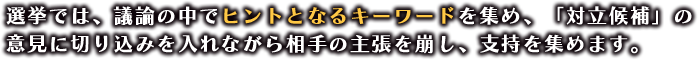 選挙では、議論の中でヒントとなるキーワードを集め、「対立候補」の意見に切り込みを入れながら相手の主張を崩し、支持を集めます。