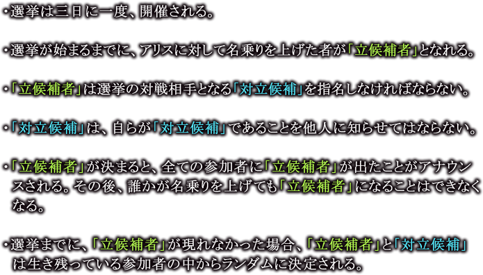 ・選挙は三日に一度、開催される。

                  ・選挙が始まるまでに、アリスに対して名乗りを上げた者が「立候補者」となれる。

                  ・「立候補者」は選挙の対戦相手となる「対立候補」を指名しなければならない。

                  ・「対立候補」は、自らが「対立候補」であることを他人に知らせてはならない。

                  ・「立候補者」が決まると、全ての参加者に「立候補者」が出たことがアナウンスされる。その後、誰かが名乗りを上げても「立候補者」になることはできなくなる。

                  ・選挙までに、「立候補者」が現れなかった場合、「立候補者」と「対立候補」は生き残っている参加者の中からランダムに決定される。