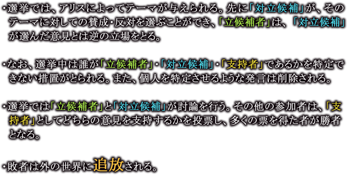 ・選挙では、アリスによってテーマが与えられる。先に「対立候補」が、そのテーマに対しての賛成・反対を選ぶことができ、「立候補者」は、 「対立候補」が選んだ意見とは逆の立場をとる。

                  ・なお、選挙中は誰が「立候補者」・「対立候補」・「支持者」であるかを特定できない措置がとられる。また、個人を特定させるような発言は削除される。

                  ・選挙では「立候補者」と「対立候補」が討論を行う。その他の参加者は、「支持者」としてどちらの意見を支持するかを投票し、多くの票を得た者が勝者となる。

                  ・敗者は外の世界に追放される。