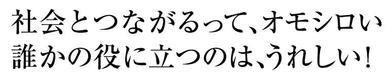 社会とつながるって、オモシロい誰かの役に立つのは、うれしい！