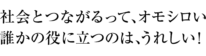 社会とつながるって、オモシロい誰かの役に立つのは、うれしい！