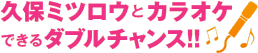 久保ミツロウとカラオケできるダブルチャンス!!