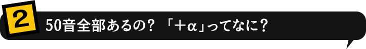 2.50音全部あるの？「＋α」ってなに？