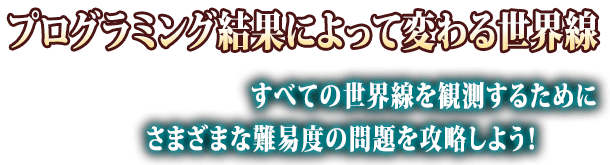 プログラミング結果によって変わる世界線 すべての世界線を観測するためにさまざまな難易度の問題を攻略しよう！