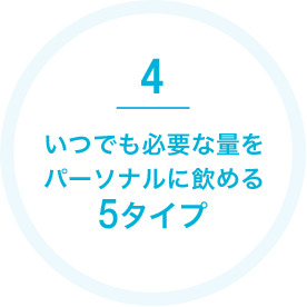 4 いつでも必要な量をパーソナルに飲める5タイプ