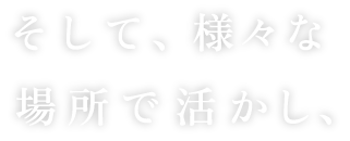 そして、様々な場所で活かし、